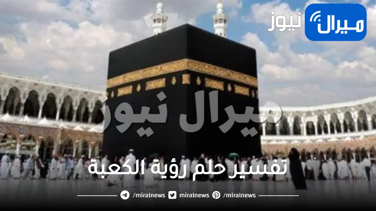 تفسير حلم رؤية الكعبة للعزباء والمتزوجة وتفسير عدم رؤيتها