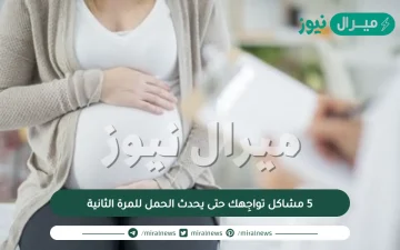 5 مشاكل تواجِهك حتى يحدث الحمل للمرة الثانية