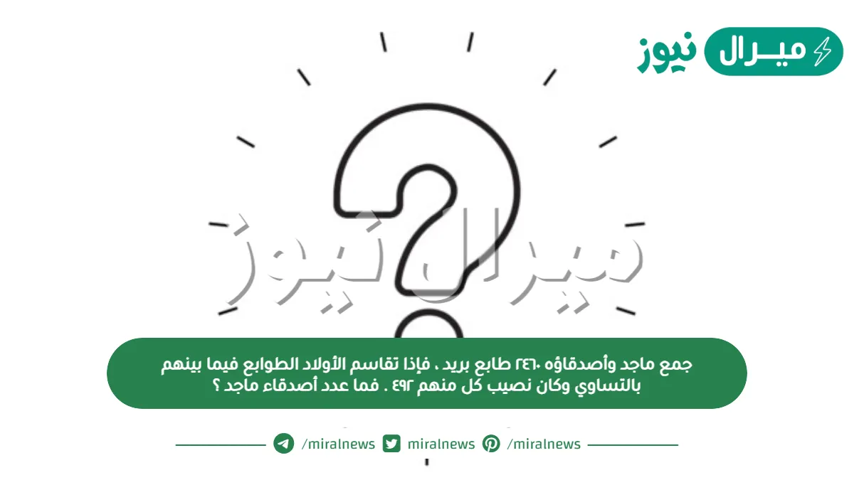 جمع ماجد وأصدقاؤه ٢٤٦٠ طابع بريد ، فإذا تقاسم الأولاد الطوابع فيما بينهم بالتساوي وكان نصيب كل منهم ٤٩٢ . فما عدد أصدقاء ماجد ؟