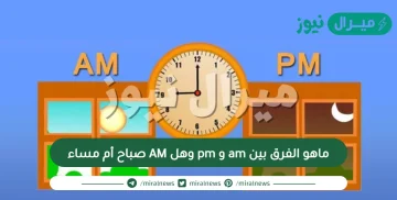 ماهو الفرق بين am و pm وهل AM صباح أم مساء