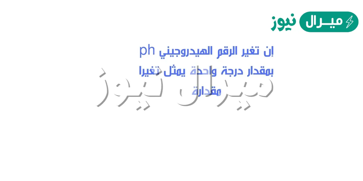 إن تغير الرقم الهيدروجيني ph بمقدار درجة واحدة يمثل تغيرا مقدارة