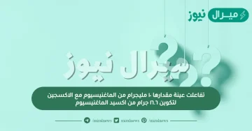 تفاعلت عينة مقدارها ١٠ مليجرام من الماغنيسيوم مع الاكسجين لتكوين ١٦.٦ جرام من اكسيد الماغنيسيوم