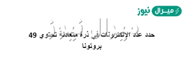 عدد الالكترونات في ذرة متعادلة تحتوي ٤٩ بروتونا