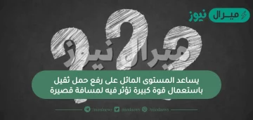 يساعد المستوى المائل على رفع حمل ثقيل باستعمال قوة كبيرة تؤثر فيه لمسافة قصيرة