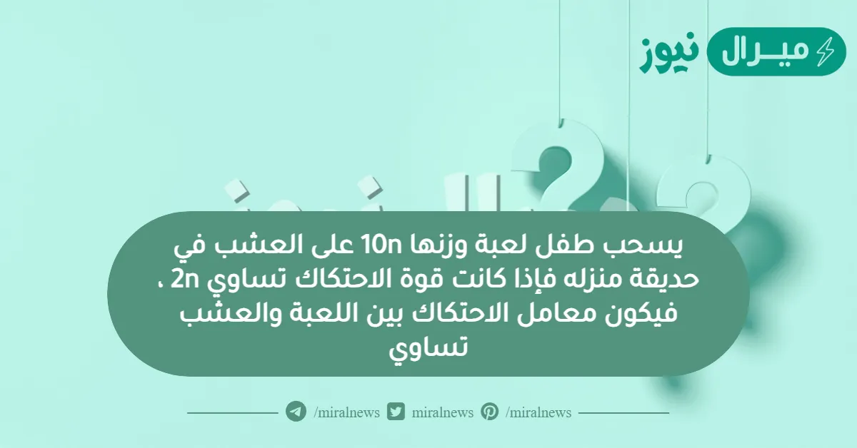 يسحب طفل لعبة وزنها 10n على العشب في حديقة منزله فإذا كانت قوة الاحتكاك تساوي 2n ، فيكون معامل الاحتكاك بين اللعبة والعشب تساوي