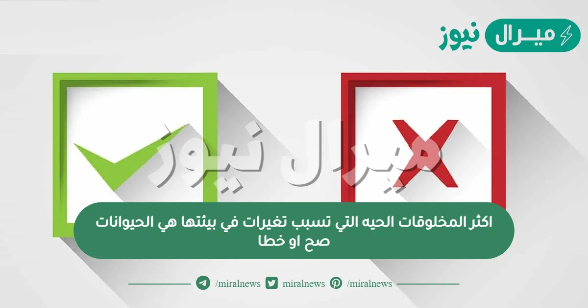 اكثر المخلوقات الحيه التي تسبب تغيرات في بيئتها هي الحيوانات صح او خطا