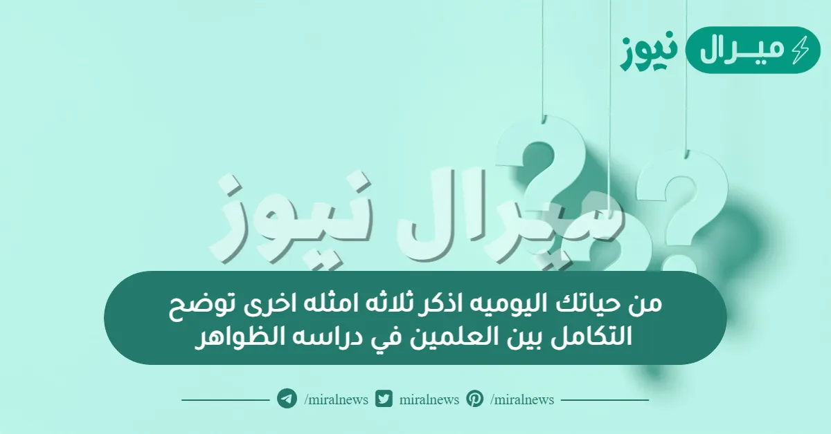 من حياتك اليوميه اذكر ثلاثه امثله اخرى توضح التكامل بين العلمين في دراسه الظواهر