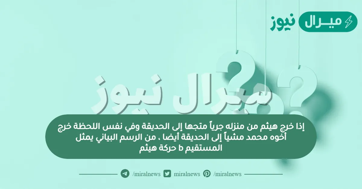 إذا خرج هيثم من منزله جرياً متجها إلى الحديقة وفي نفس اللحظة خرج أخوه محمد مشياً إلى الحديقة أيضا ، من الرسم البياني يمثل المستقيم b حركة هيثم