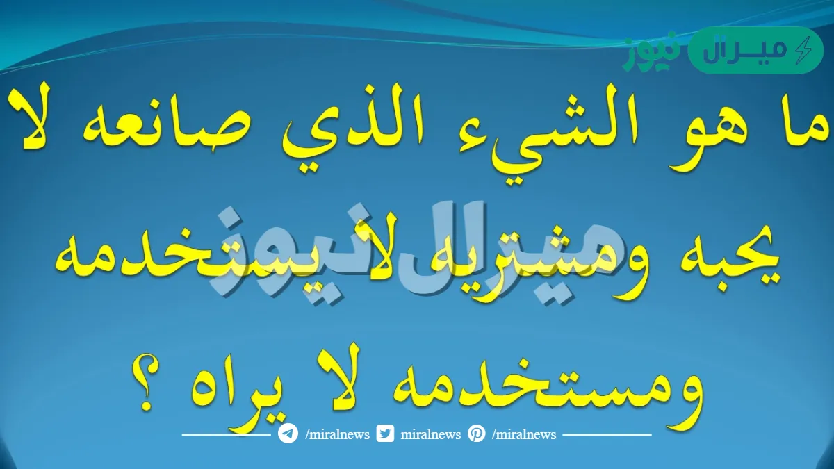 ما هو الشيء الذي صانعه لا يحبه ومشتريه لا يستخدمه ومستخدمه لا يراه