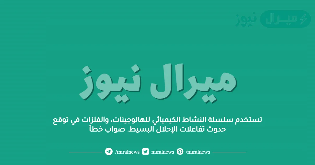 تستخدم سلسلة النشاط الكيميائي للهالوجينات، والفلزات في توقع حدوث تفاعلات الإحلال البسيط. صواب خطأ